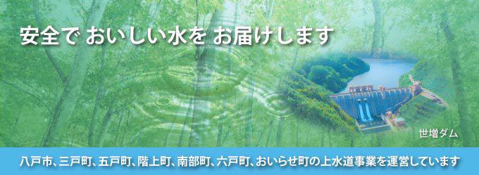 安全でおいしい水をお届けします　八戸市・三戸町・階上町・南部町・六戸町・おいらせ町の上水道を運営しています
